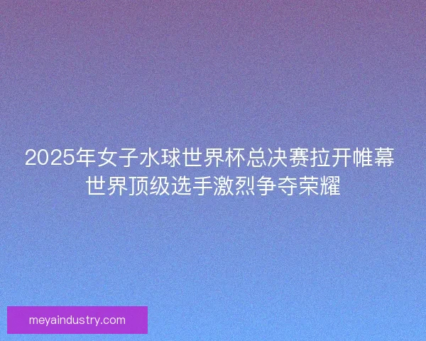 2025年女子水球世界杯总决赛拉开帷幕 世界顶级选手激烈争夺荣耀