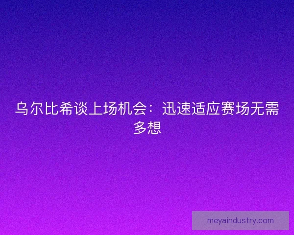 乌尔比希谈上场机会：迅速适应赛场无需多想