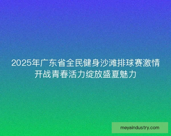2025年广东省全民健身沙滩排球赛激情开战青春活力绽放盛夏魅力 2025年广东省全民健身沙滩排球赛激情开战青春活力绽放盛夏魅力