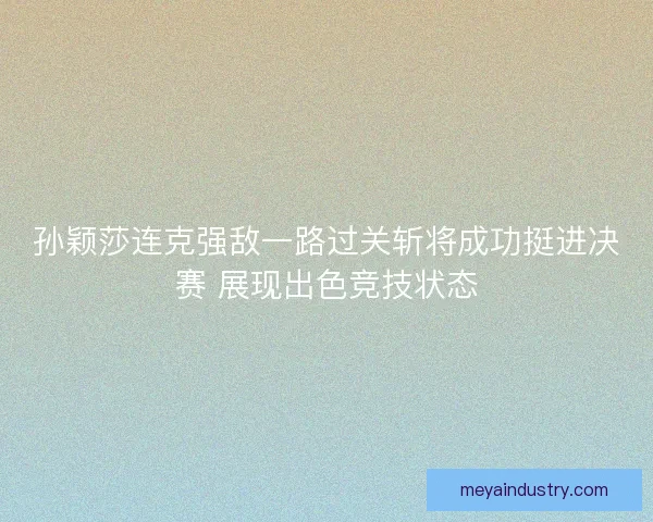 孙颖莎连克强敌一路过关斩将成功挺进决赛 展现出色竞技状态