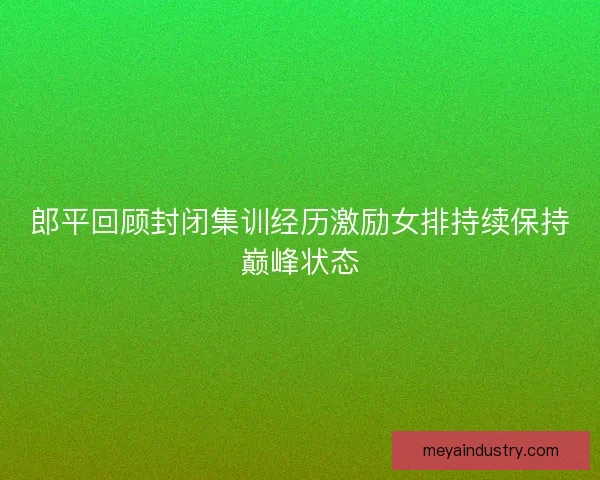郎平回顾封闭集训经历激励女排持续保持巅峰状态 郎平回顾封闭集训经历激励女排持续保持巅峰状态