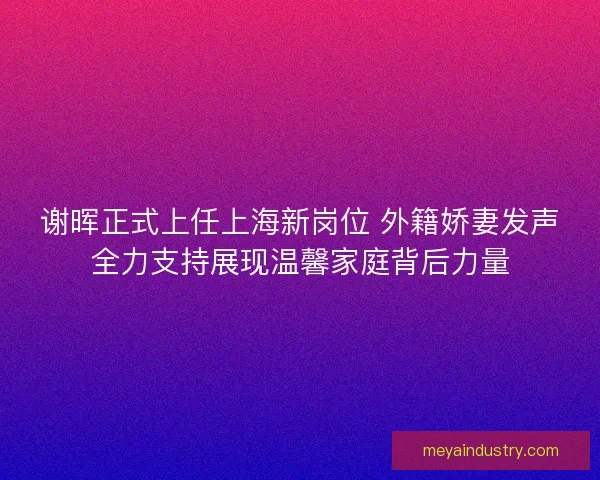 谢晖正式上任上海新岗位 外籍娇妻发声全力支持展现温馨家庭背后力量 谢晖正式上任上海新岗位 外籍娇妻发声全力支持展现温馨家庭背后力量