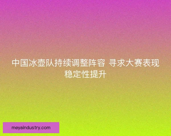 中国冰壶队持续调整阵容 寻求大赛表现稳定性提升
