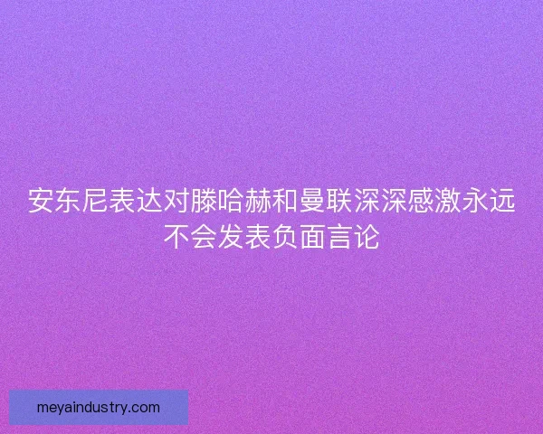 安东尼表达对滕哈赫和曼联深深感激永远不会发表负面言论