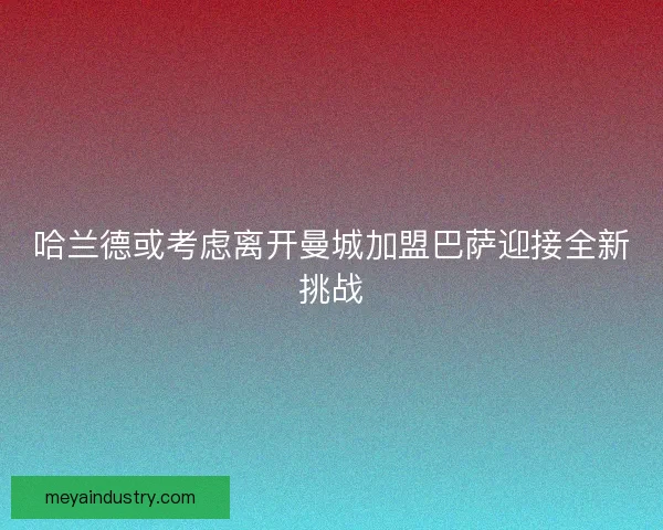 哈兰德或考虑离开曼城加盟巴萨迎接全新挑战
