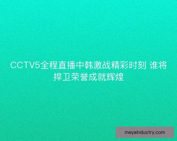 CCTV5全程直播中韩激战精彩时刻 谁将捍卫荣誉成就辉煌