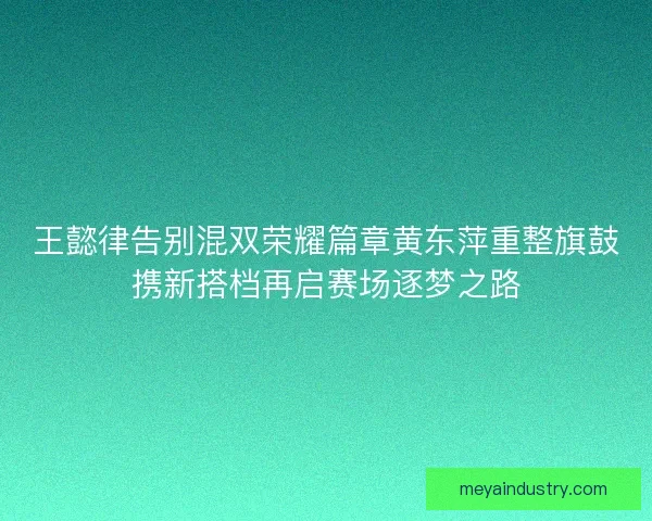 王懿律告别混双荣耀篇章黄东萍重整旗鼓携新搭档再启赛场逐梦之路