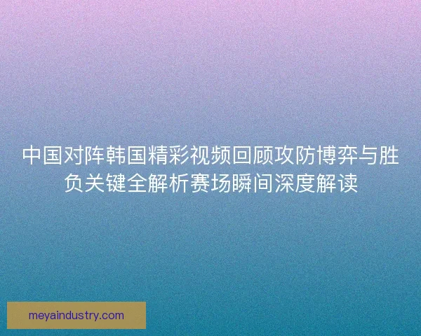 中国对阵韩国精彩视频回顾攻防博弈与胜负关键全解析赛场瞬间深度解读